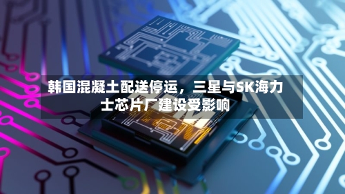韩国混凝土配送停运,三星与SK海力士芯片厂建设受影响