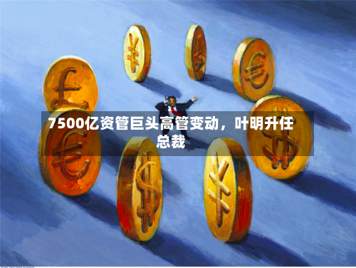 7500亿资管巨头高管变动	，叶明升任总裁-第2张图片