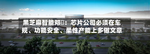 黑芝麻智能邓堃：芯片公司必须在车规、功能安全	、柔性产能上多做文章-第3张图片
