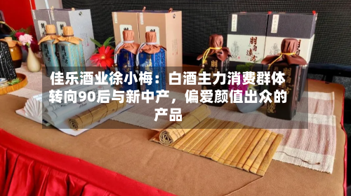 佳乐酒业徐小梅：白酒主力消费群体转向90后与新中产，偏爱颜值出众的产品-第2张图片
