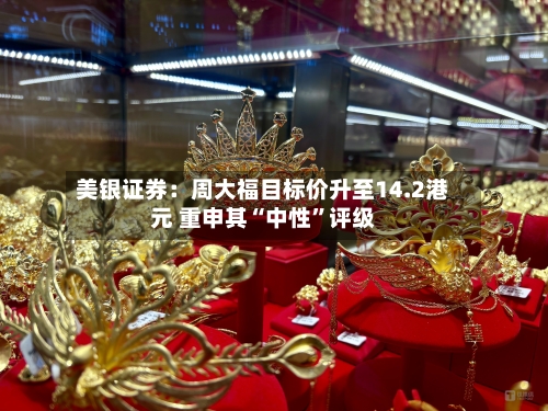 美银证券：周大福目标价升至14.2港元 重申其“中性”评级-第2张图片