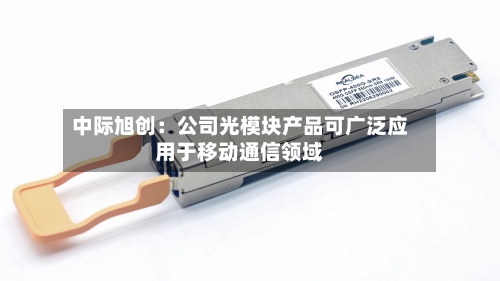 中际旭创：公司光模块产品可广泛应用于移动通信领域-第2张图片