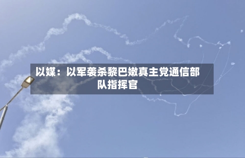 以媒:以军袭杀黎巴嫩真主党通信部队指挥官